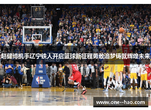 赵健博携手辽宁铁人开启篮球新征程勇敢追梦铸就辉煌未来