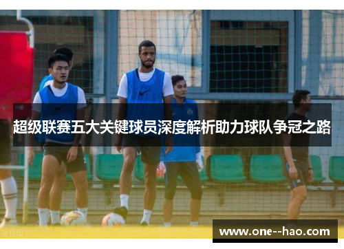 超级联赛五大关键球员深度解析助力球队争冠之路