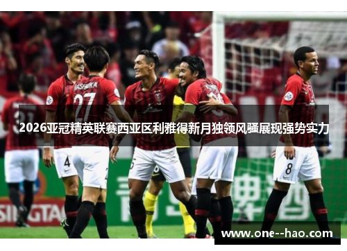 2026亚冠精英联赛西亚区利雅得新月独领风骚展现强势实力 2026亚冠精英联赛西亚区利雅得新月独领风骚展现强势实力