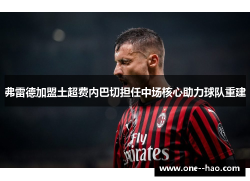 弗雷德加盟土超费内巴切担任中场核心助力球队重建 弗雷德加盟土超费内巴切担任中场核心助力球队重建