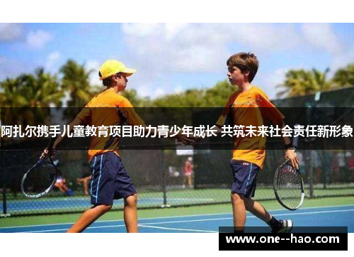 阿扎尔携手儿童教育项目助力青少年成长 共筑未来社会责任新形象