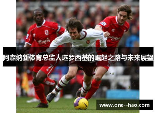 阿森纳新体育总监人选罗西基的崛起之路与未来展望 阿森纳新体育总监人选罗西基的崛起之路与未来展望